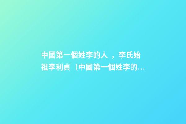中國第一個姓李的人，李氏始祖李利貞（中國第一個姓李的人,李氏始祖李利貞是誰）